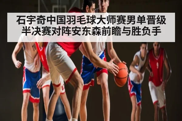石宇奇中国羽毛球大师赛男单晋级 半决赛对阵安东森前瞻与胜负手 | NG28