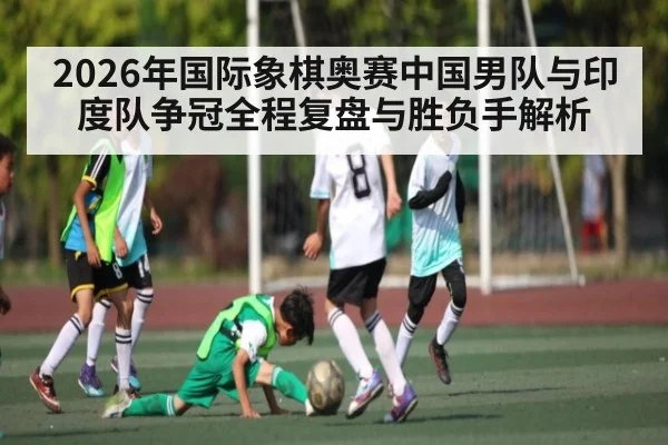 2026年国际象棋奥赛中国男队与印度队争冠全程复盘与胜负手解析